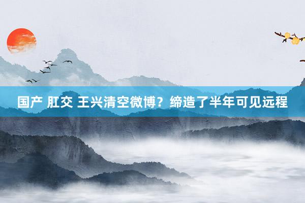 国产 肛交 王兴清空微博？缔造了半年可见远程