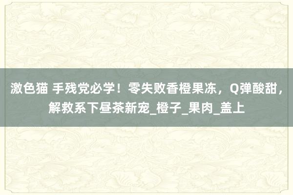 激色猫 手残党必学！零失败香橙果冻，Q弹酸甜，解救系下昼茶新宠_橙子_果肉_盖上