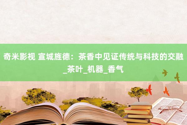 奇米影视 宣城旌德：茶香中见证传统与科技的交融_茶叶_机器_香气