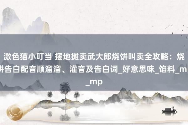 激色猫小叮当 摆地摊卖武大郎烧饼叫卖全攻略：烧饼告白配音顺溜溜、灌音及告白词_好意思味_馅料_mp