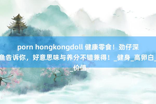 porn hongkongdoll 健康零食！劲仔深海鳀鱼告诉你，好意思味与养分不错兼得！_健身_高卵白_价值