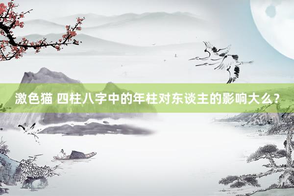 激色猫 四柱八字中的年柱对东谈主的影响大么？