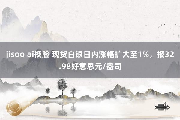 jisoo ai换脸 现货白银日内涨幅扩大至1%，报32.98好意思元/盎司