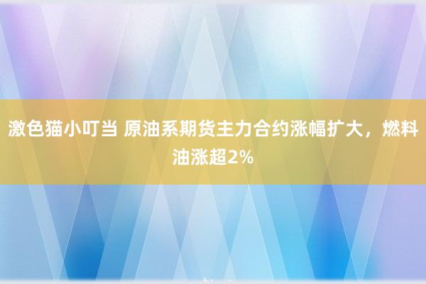 激色猫小叮当 原油系期货主力合约涨幅扩大，燃料油涨超2%