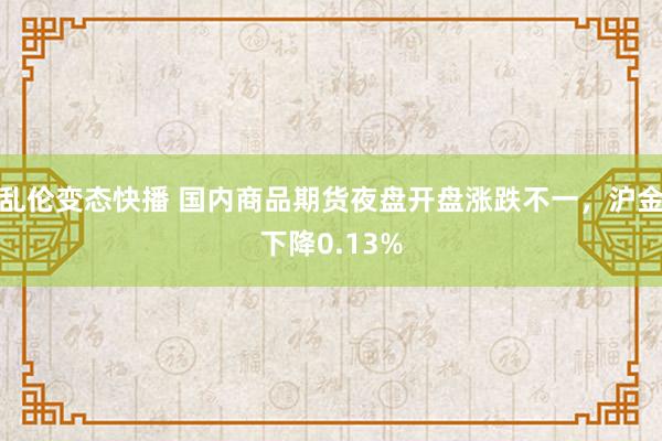 乱伦变态快播 国内商品期货夜盘开盘涨跌不一，沪金下降0.13%