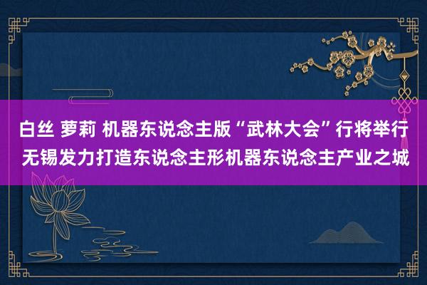 白丝 萝莉 机器东说念主版“武林大会”行将举行 无锡发力打造东说念主形机器东说念主产业之城