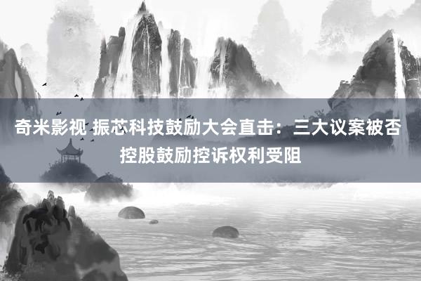 奇米影视 振芯科技鼓励大会直击：三大议案被否 控股鼓励控诉权利受阻