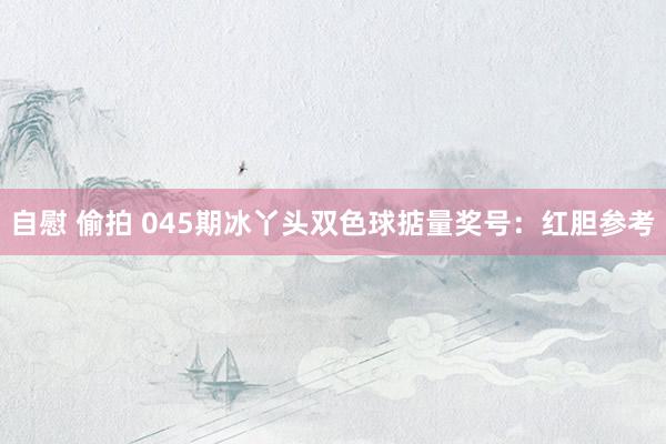 自慰 偷拍 045期冰丫头双色球掂量奖号：红胆参考