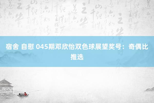 宿舍 自慰 045期邓欣怡双色球展望奖号：奇偶比推选