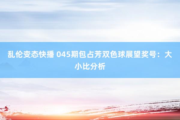 乱伦变态快播 045期包占芳双色球展望奖号：大小比分析