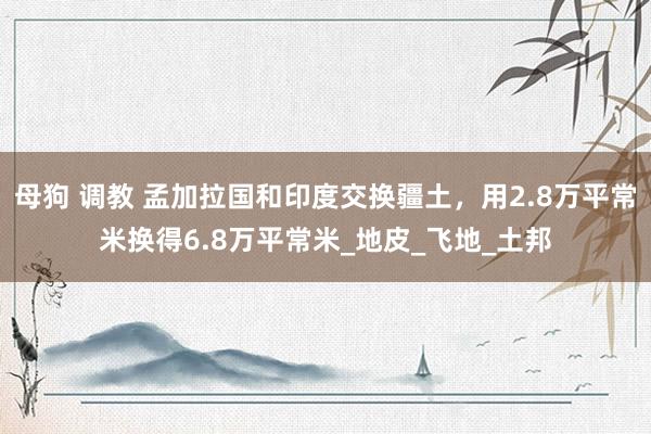 母狗 调教 孟加拉国和印度交换疆土，用2.8万平常米换得6.8万平常米_地皮_飞地_土邦