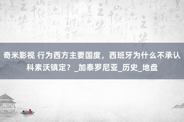 奇米影视 行为西方主要国度，西班牙为什么不承认科索沃镇定？_加泰罗尼亚_历史_地盘