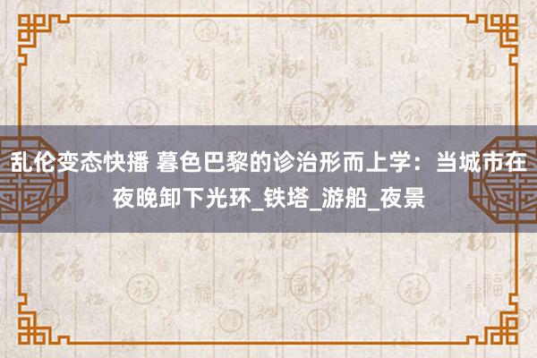 乱伦变态快播 暮色巴黎的诊治形而上学：当城市在夜晚卸下光环_铁塔_游船_夜景