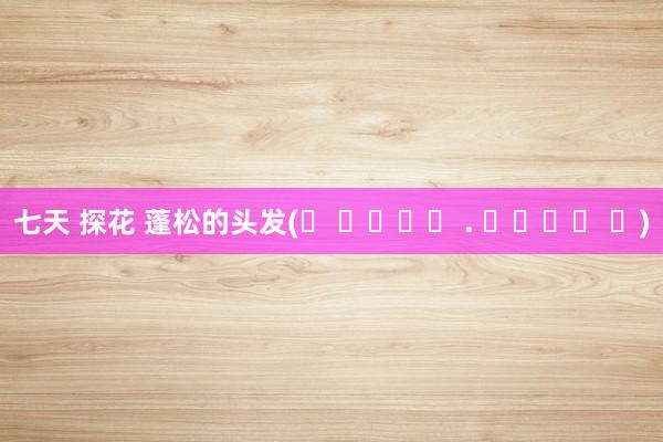 七天 探花 蓬松的头发(ᐡ ɞ̴̶̷ . ɞ̴̶̷ ᐡ)