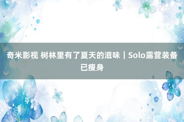 奇米影视 树林里有了夏天的滋味|Solo露营装备已瘦身