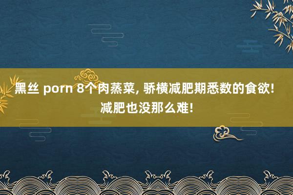 黑丝 porn 8个肉蒸菜， 骄横减肥期悉数的食欲! 减肥也没那么难!