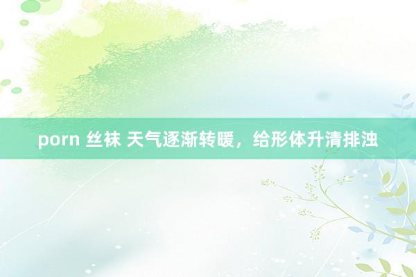 porn 丝袜 天气逐渐转暖,给形体升清排浊