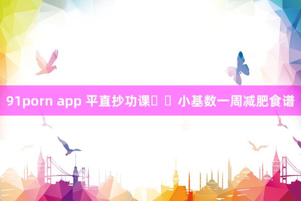 91porn app 平直抄功课❗️小基数一周减肥食谱