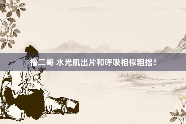 撸二哥 水光肌出片和呼吸相似粗拙!