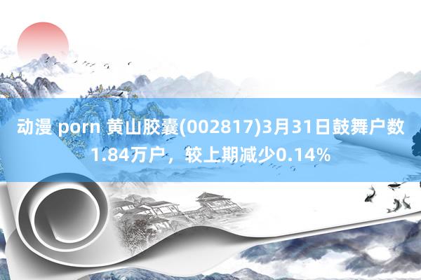 动漫 porn 黄山胶囊(002817)3月31日鼓舞户数1.84万户，较上期减少0.14%