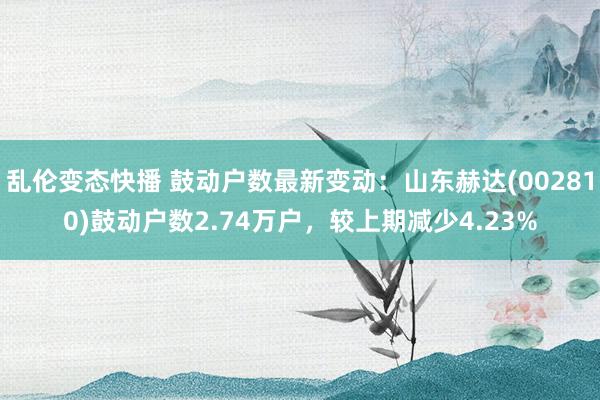 乱伦变态快播 鼓动户数最新变动：山东赫达(002810)鼓动户数2.74万户，较上期减少4.23%