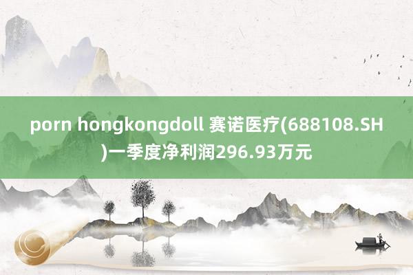 porn hongkongdoll 赛诺医疗(688108.SH)一季度净利润296.93万元