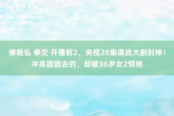 修艳弘 拳交 开播前2，央视28集谍战大剧封神！冲高圆圆去的，却被36岁女2惊艳