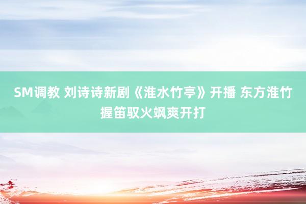 SM调教 刘诗诗新剧《淮水竹亭》开播 东方淮竹握笛驭火飒爽开打
