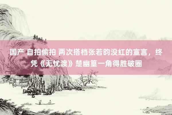 国产 自拍偷拍 两次搭档张若昀没红的宣言，终凭《无忧渡》楚幽篁一角得胜破圈