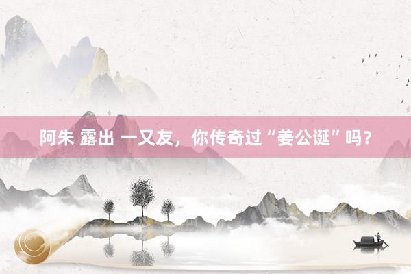 阿朱 露出 一又友，你传奇过“姜公诞”吗？
