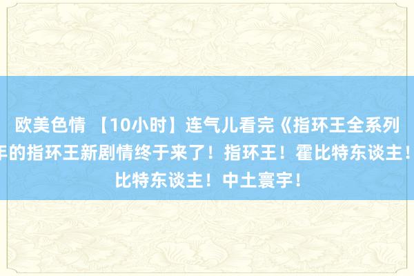 欧美色情 【10小时】连气儿看完《指环王全系列》苦等20年的指环王新剧情终于来了！指环王！霍比特东谈主！中土寰宇！